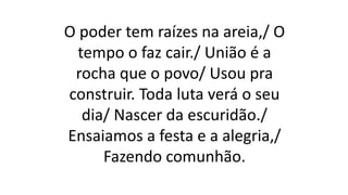 O poder tem raízes na areia,/ O
tempo o faz cair./ União é a
rocha que o povo/ Usou pra
construir. Toda luta verá o seu
dia/ Nascer da escuridão./
Ensaiamos a festa e a alegria,/
Fazendo comunhão.
 