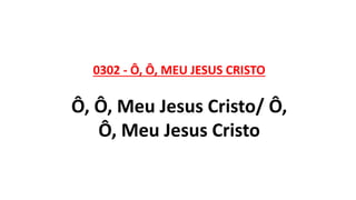 0302 - Ô, Ô, MEU JESUS CRISTO
Ô, Ô, Meu Jesus Cristo/ Ô,
Ô, Meu Jesus Cristo
 