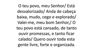 O teu povo, meu Senhor/ Está
desvalorizado/ Anda de cabeça
baixa, mudo, cego e explorado/
Valei-me, meu bom Senhor,/ O
teu povo está cansado, de tanto
ouvir promessas, e tanto ficar
calado/ Quero ouvir toda esta
gente livre, forte e organizada.
 