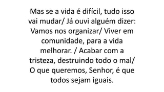 Mas se a vida é difícil, tudo isso
vai mudar/ Já ouvi alguém dizer:
Vamos nos organizar/ Viver em
comunidade, para a vida
melhorar. / Acabar com a
tristeza, destruindo todo o mal/
O que queremos, Senhor, é que
todos sejam iguais.
 
