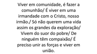 Viver em comunidade, é fazer a
comunhão/ É viver em uma
irmandade com o Cristo, nosso
irmão./ Só não querem uma vida
assim os grandes da exploração/
Vivem do suor do pobre/ De
ninguém têm compaixão/ É
preciso unir as forças e viver em
união.
 