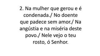 2. Na mulher que gerou e é
condenada./ No doente
que padece sem amor./ Na
angústia e na miséria deste
povo./ Nele vejo o teu
rosto, ó Senhor.
 