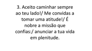3. Aceito caminhar sempre
ao teu lado!/ Me convidas a
tomar uma atitude!/ É
nobre a missão que
confias:/ anunciar a tua vida
em plenitude.
 