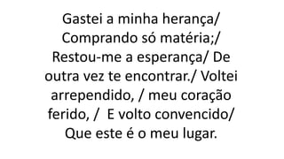 Gastei a minha herança/
Comprando só matéria;/
Restou-me a esperança/ De
outra vez te encontrar./ Voltei
arrependido, / meu coração
ferido, / E volto convencido/
Que este é o meu lugar.
 
