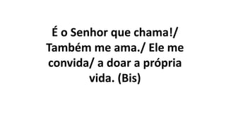 É o Senhor que chama!/
Também me ama./ Ele me
convida/ a doar a própria
vida. (Bis)
 