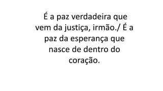 É a paz verdadeira que
vem da justiça, irmão./ É a
paz da esperança que
nasce de dentro do
coração.
 