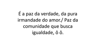 É a paz da verdade, da pura
irmandade do amor./ Paz da
comunidade que busca
igualdade, ô ô.
 