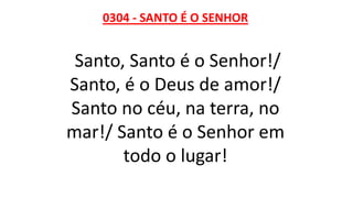 0304 - SANTO É O SENHOR
Santo, Santo é o Senhor!/
Santo, é o Deus de amor!/
Santo no céu, na terra, no
mar!/ Santo é o Senhor em
todo o lugar!
 