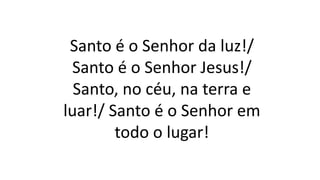 Santo é o Senhor da luz!/
Santo é o Senhor Jesus!/
Santo, no céu, na terra e
luar!/ Santo é o Senhor em
todo o lugar!
 
