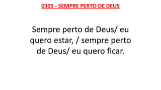 0305 - SEMPRE PERTO DE DEUS
Sempre perto de Deus/ eu
quero estar, / sempre perto
de Deus/ eu quero ficar.
 