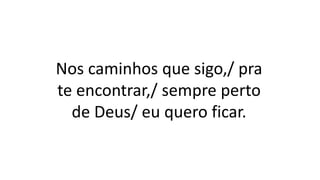 Nos caminhos que sigo,/ pra
te encontrar,/ sempre perto
de Deus/ eu quero ficar.
 