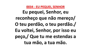 0034 - EU PEQUEI, SENHOR
Eu pequei, Senhor, eu
reconheço que não mereço/
O teu perdão, o teu perdão./
Eu voltei, Senhor, por isso eu
peço,/ Que tu me estendas a
tua mão, a tua mão.
 