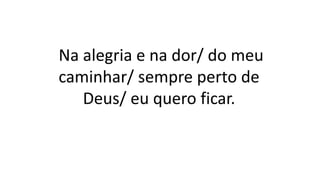 Na alegria e na dor/ do meu
caminhar/ sempre perto de
Deus/ eu quero ficar.
 