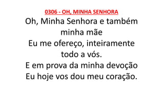 0306 - OH, MINHA SENHORA
Oh, Minha Senhora e também
minha mãe
Eu me ofereço, inteiramente
todo a vós.
E em prova da minha devoção
Eu hoje vos dou meu coração.
 