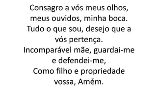 Consagro a vós meus olhos,
meus ouvidos, minha boca.
Tudo o que sou, desejo que a
vós pertença.
Incomparável mãe, guardai-me
e defendei-me,
Como filho e propriedade
vossa, Amém.
 