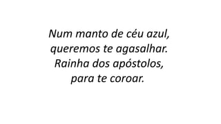 Num manto de céu azul,
queremos te agasalhar.
Rainha dos apóstolos,
para te coroar.
 