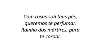 Com rosas sob teus pés,
queremos te perfumar.
Rainha dos mártires, para
te coroar.
 