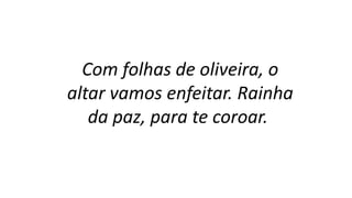 Com folhas de oliveira, o
altar vamos enfeitar. Rainha
da paz, para te coroar.
 