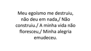 Meu egoísmo me destruiu,
não deu em nada,/ Não
construiu./ A minha vida não
floresceu,/ Minha alegria
emudeceu.
 