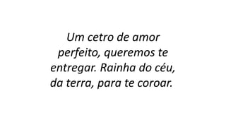 Um cetro de amor
perfeito, queremos te
entregar. Rainha do céu,
da terra, para te coroar.
 