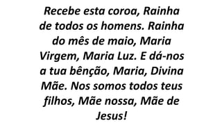 Recebe esta coroa, Rainha
de todos os homens. Rainha
do mês de maio, Maria
Virgem, Maria Luz. E dá-nos
a tua bênção, Maria, Divina
Mãe. Nos somos todos teus
filhos, Mãe nossa, Mãe de
Jesus!
 