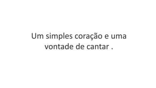 Um simples coração e uma
vontade de cantar .
 