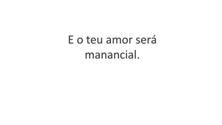 E o teu amor será
manancial.
 