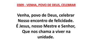 0309 - VENHA, POVO DE DEUS, CELEBRAR
Venha, povo de Deus, celebrar
Nosso encontro de felicidade.
É Jesus, nosso Mestre e Senhor,
Que nos chama a viver na
unidade.
 