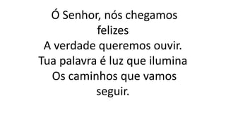 Ó Senhor, nós chegamos
felizes
A verdade queremos ouvir.
Tua palavra é luz que ilumina
Os caminhos que vamos
seguir.
 