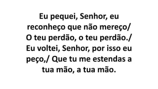 Eu pequei, Senhor, eu
reconheço que não mereço/
O teu perdão, o teu perdão./
Eu voltei, Senhor, por isso eu
peço,/ Que tu me estendas a
tua mão, a tua mão.
 
