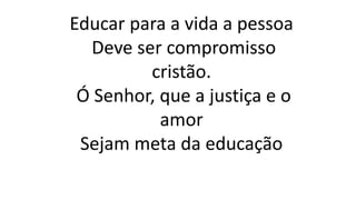 Educar para a vida a pessoa
Deve ser compromisso
cristão.
Ó Senhor, que a justiça e o
amor
Sejam meta da educação
 