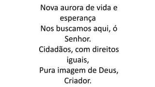 Nova aurora de vida e
esperança
Nos buscamos aqui, ó
Senhor.
Cidadãos, com direitos
iguais,
Pura imagem de Deus,
Criador.
 