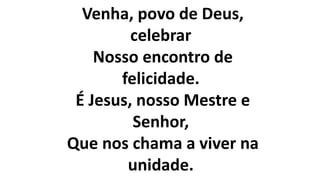 Venha, povo de Deus,
celebrar
Nosso encontro de
felicidade.
É Jesus, nosso Mestre e
Senhor,
Que nos chama a viver na
unidade.
 
