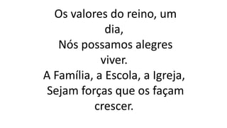 Os valores do reino, um
dia,
Nós possamos alegres
viver.
A Família, a Escola, a Igreja,
Sejam forças que os façam
crescer.
 