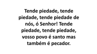 Tende piedade, tende
piedade, tende piedade de
nós, ó Senhor! Tende
piedade, tende piedade,
vosso povo é santo mas
também é pecador.
 