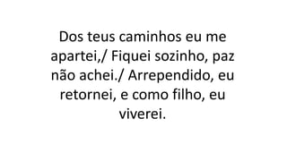 Dos teus caminhos eu me
apartei,/ Fiquei sozinho, paz
não achei./ Arrependido, eu
retornei, e como filho, eu
viverei.
 