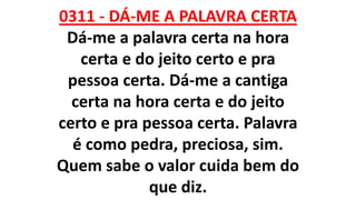 0311 - DÁ-ME A PALAVRA CERTA
Dá-me a palavra certa na hora
certa e do jeito certo e pra
pessoa certa. Dá-me a cantiga
certa na hora certa e do jeito
certo e pra pessoa certa. Palavra
é como pedra, preciosa, sim.
Quem sabe o valor cuida bem do
que diz.
 