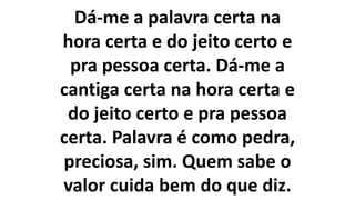 Dá-me a palavra certa na
hora certa e do jeito certo e
pra pessoa certa. Dá-me a
cantiga certa na hora certa e
do jeito certo e pra pessoa
certa. Palavra é como pedra,
preciosa, sim. Quem sabe o
valor cuida bem do que diz.
 