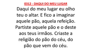 0312 - DAQUI DO MEU LUGAR
Daqui do meu lugar eu olho
teu o altar. E fico a imaginar
aquele pão, aquela refeição.
Partiste aquele pão e o deste
aos teus irmãos. Criaste a
religião do pão do céu, do
pão que vem do céu.
 