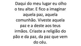 Daqui do meu lugar eu olho
o teu altar. E fico a imaginar
aquela paz, aquela
comunhão. Viveste aquela
paz e a deste aos teus
irmãos. Criaste a religião do
pão e da paz, da paz que vem
do céu.
 
