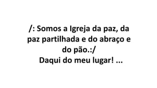 /: Somos a Igreja da paz, da
paz partilhada e do abraço e
do pão.:/
Daqui do meu lugar! ...
 