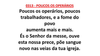 0313 - POUCOS OS OPERÁRIOS
Poucos os operários, poucos
trabalhadores, e a fome do
povo
aumenta mais e mais.
És o Senhor da messe, ouve
esta nossa prece, põe sangue
novo nas veias da tua igreja.
 