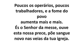 Poucos os operários, poucos
trabalhadores, e a fome do
povo
aumenta mais e mais.
És o Senhor da messe, ouve
esta nossa prece, põe sangue
novo nas veias da tua igreja.
 