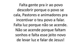 Falta gente pra ir ao povo
descobrir porque o povo se
cala, Pastores e animadores pra
incentivar o teu povo a falar.
Falta luz porque não se acende.
Não se acende porque faltam
sonhos e falta esse jeito novo
de levar luz e falar de Jesus!
 