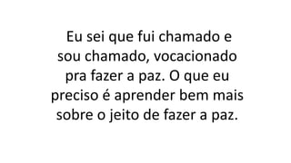 Eu sei que fui chamado e
sou chamado, vocacionado
pra fazer a paz. O que eu
preciso é aprender bem mais
sobre o jeito de fazer a paz.
 