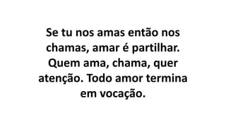 Se tu nos amas então nos
chamas, amar é partilhar.
Quem ama, chama, quer
atenção. Todo amor termina
em vocação.
 