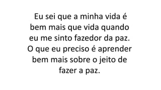 Eu sei que a minha vida é
bem mais que vida quando
eu me sinto fazedor da paz.
O que eu preciso é aprender
bem mais sobre o jeito de
fazer a paz.
 