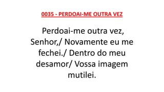 0035 - PERDOAI-ME OUTRA VEZ
Perdoai-me outra vez,
Senhor,/ Novamente eu me
fechei./ Dentro do meu
desamor/ Vossa imagem
mutilei.
 