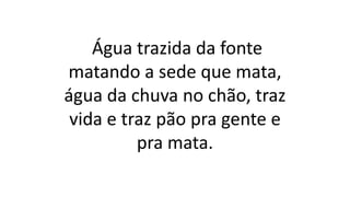 Água trazida da fonte
matando a sede que mata,
água da chuva no chão, traz
vida e traz pão pra gente e
pra mata.
 
