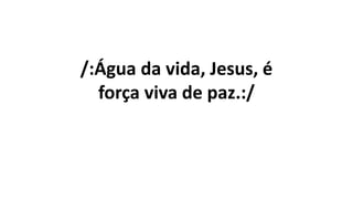 /:Água da vida, Jesus, é
força viva de paz.:/
 
